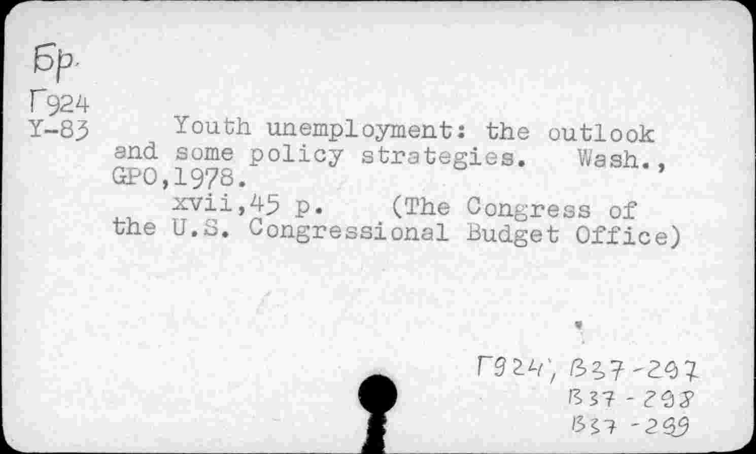 ﻿f924
Y-8^ Youth unemployment: the outlook and some policy strategies. Wash..
GPO,19?8.	’
xvii,45 p. (The Congress of
the U.S. Congressional Budget Office)
32,7
1337 - ?9)5>
'3^7 '2 39